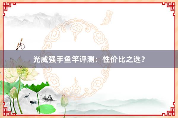 光威强手鱼竿评测：性价比之选？